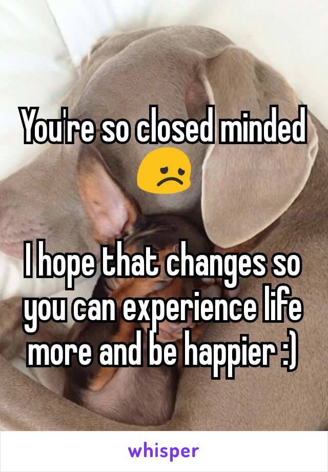 You're so closed minded 😞

I hope that changes so you can experience life more and be happier :)