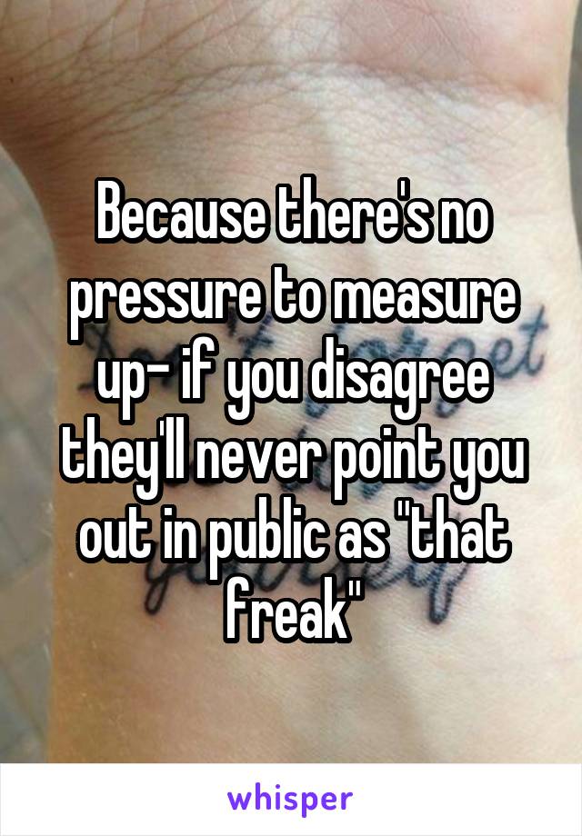 Because there's no pressure to measure up- if you disagree they'll never point you out in public as "that freak"