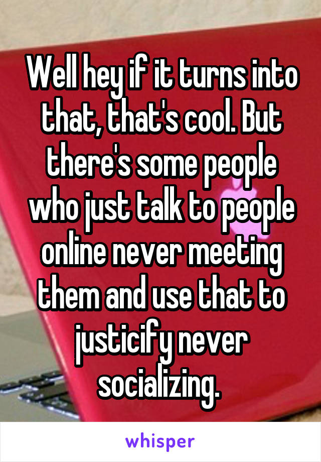 Well hey if it turns into that, that's cool. But there's some people who just talk to people online never meeting them and use that to justicify never socializing. 