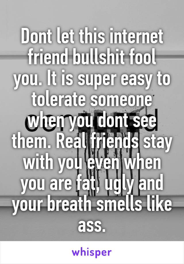 Dont let this internet friend bullshit fool you. It is super easy to tolerate someone when you dont see them. Real friends stay with you even when you are fat, ugly and your breath smells like ass.