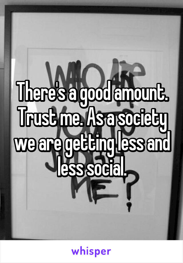 There's a good amount. Trust me. As a society we are getting less and less social.