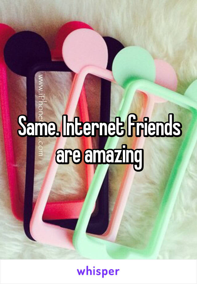 Same. Internet friends are amazing