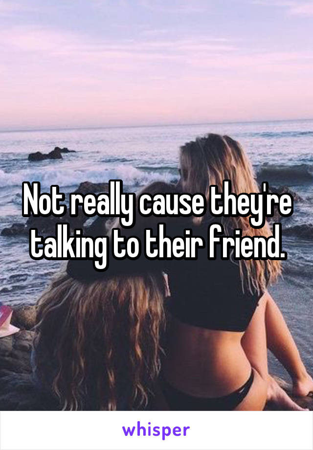 Not really cause they're talking to their friend.