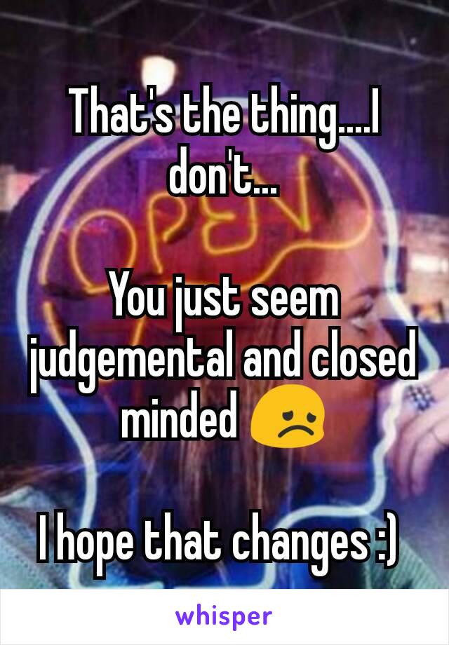 That's the thing....I don't...

You just seem judgemental and closed minded 😞

I hope that changes :) 