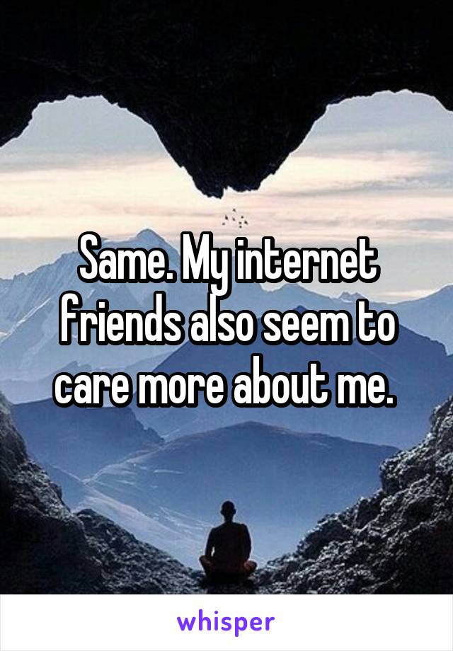 Same. My internet friends also seem to care more about me. 