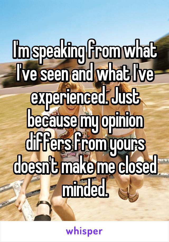 I'm speaking from what I've seen and what I've experienced. Just because my opinion differs from yours doesn't make me closed minded.