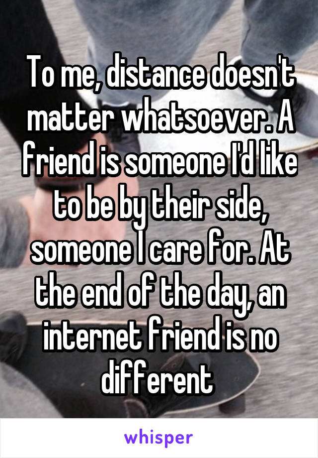 To me, distance doesn't matter whatsoever. A friend is someone I'd like to be by their side, someone I care for. At the end of the day, an internet friend is no different 