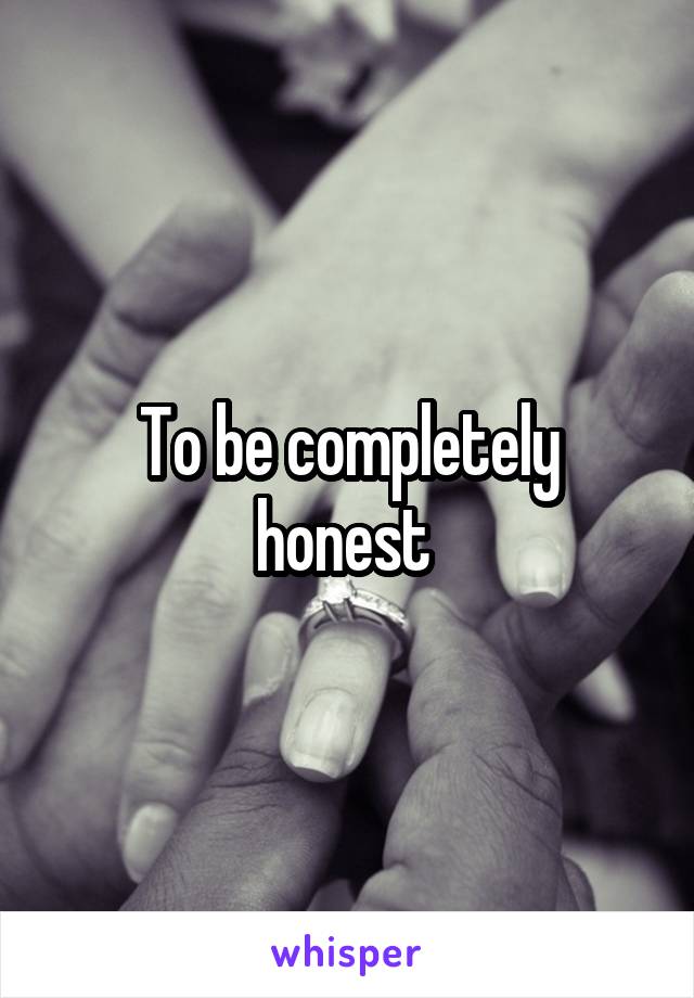 To be completely honest 