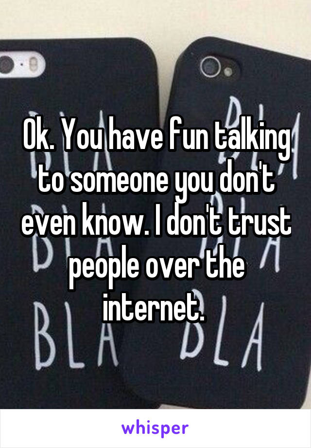 Ok. You have fun talking to someone you don't even know. I don't trust people over the internet. 