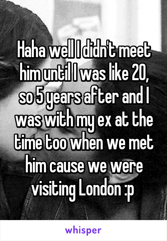 Haha well I didn't meet him until I was like 20, so 5 years after and I was with my ex at the time too when we met him cause we were visiting London :p 