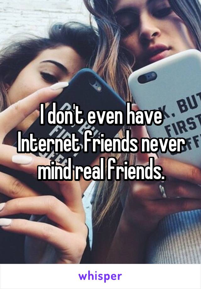 I don't even have Internet friends never mind real friends.