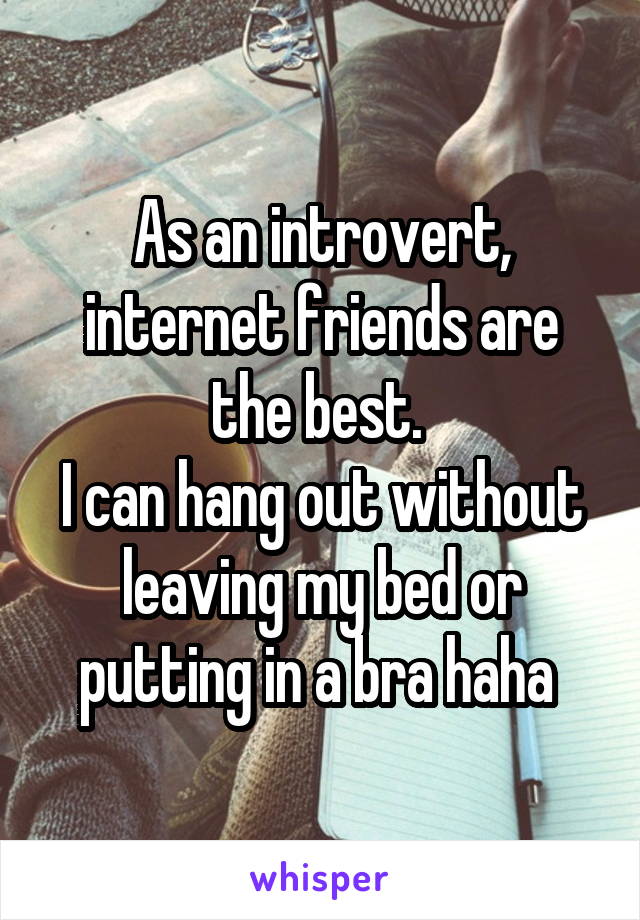 As an introvert, internet friends are the best. 
I can hang out without leaving my bed or putting in a bra haha 