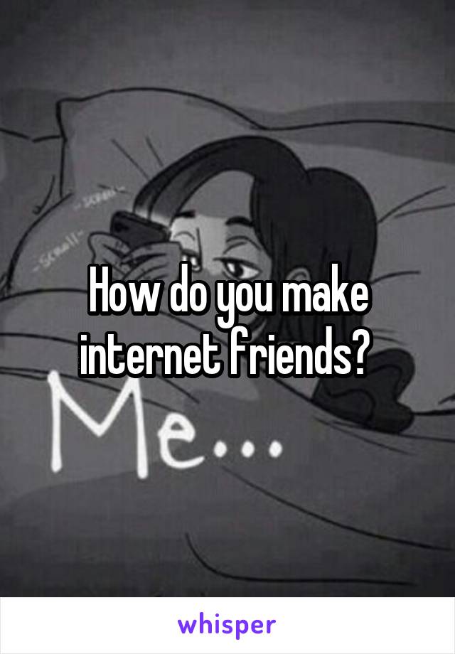 How do you make internet friends? 