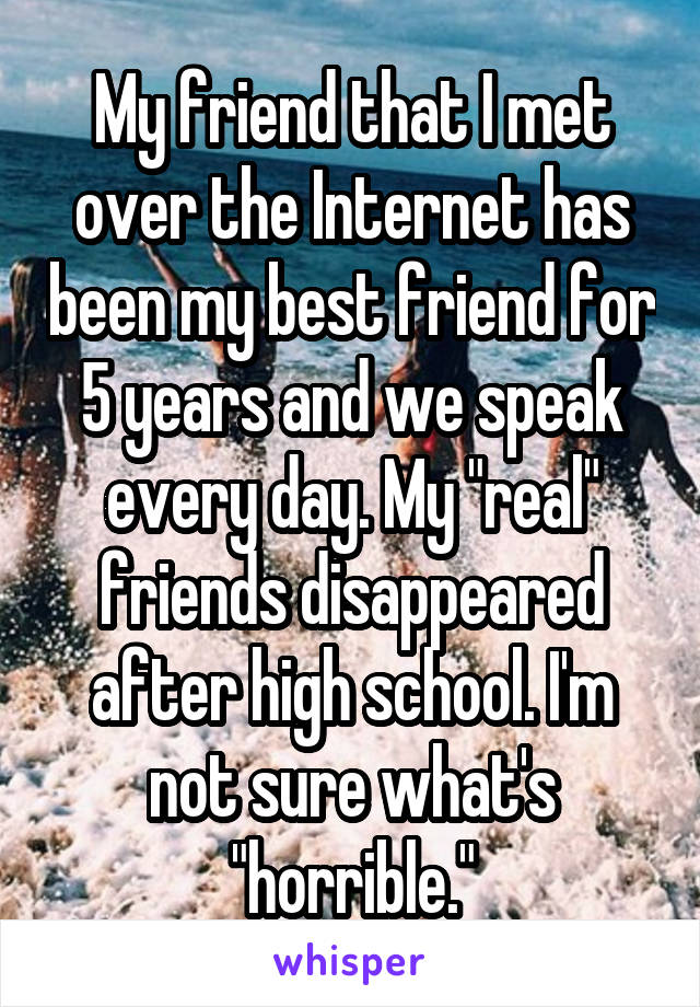 My friend that I met over the Internet has been my best friend for 5 years and we speak every day. My "real" friends disappeared after high school. I'm not sure what's "horrible."