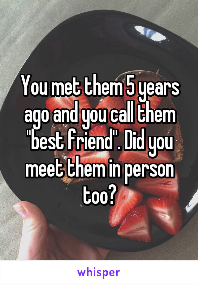 You met them 5 years ago and you call them "best friend". Did you meet them in person too?