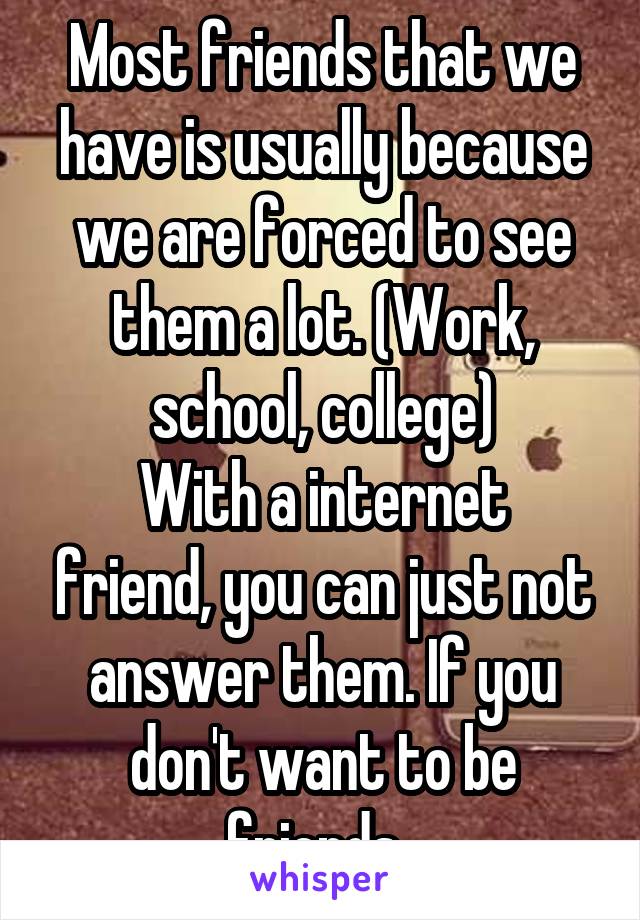 Most friends that we have is usually because we are forced to see them a lot. (Work, school, college)
With a internet friend, you can just not answer them. If you don't want to be friends. 