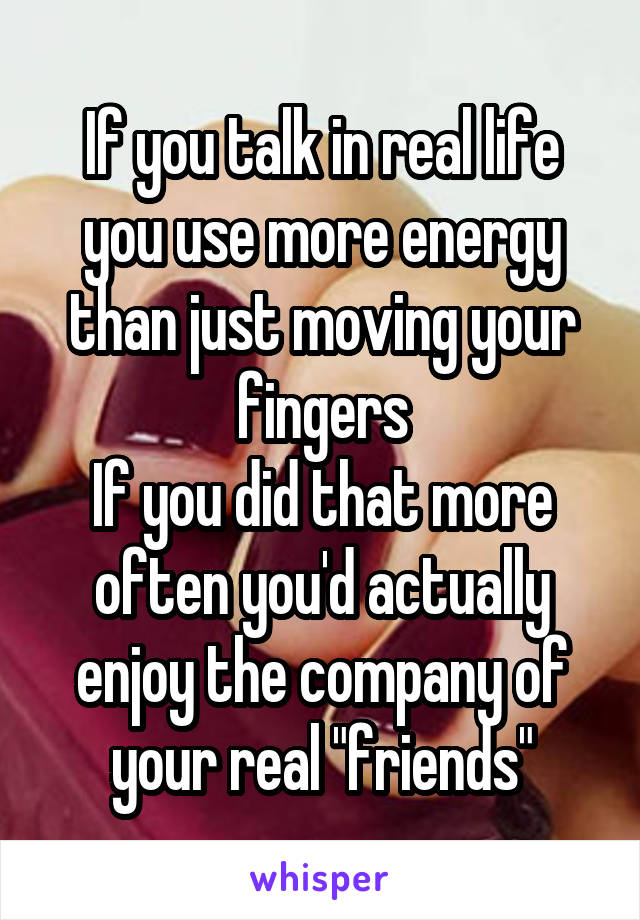 If you talk in real life you use more energy than just moving your fingers
If you did that more often you'd actually enjoy the company of your real "friends"