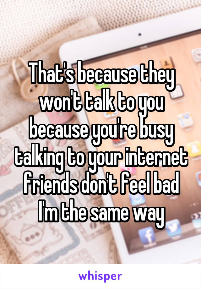 That's because they won't talk to you because you're busy talking to your internet friends don't feel bad I'm the same way