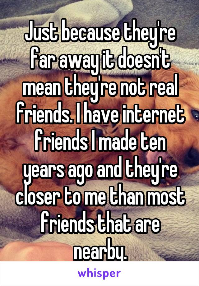 Just because they're far away it doesn't mean they're not real friends. I have internet friends I made ten years ago and they're closer to me than most friends that are nearby.