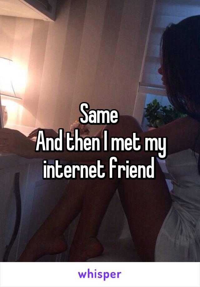 Same 
And then I met my internet friend 