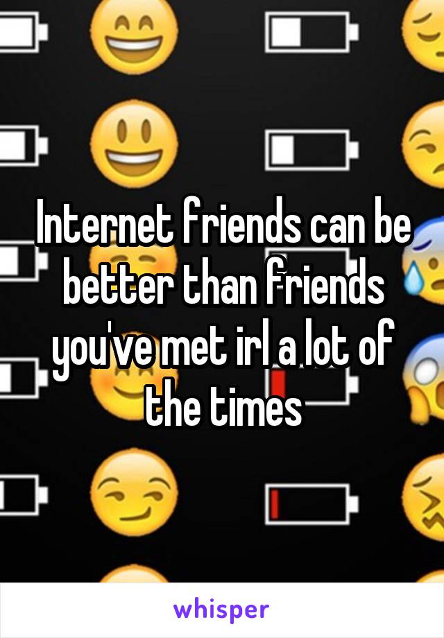 Internet friends can be better than friends you've met irl a lot of the times