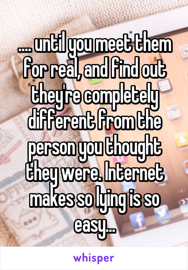 .... until you meet them for real, and find out they're completely different from the person you thought they were. Internet makes so lying is so easy...