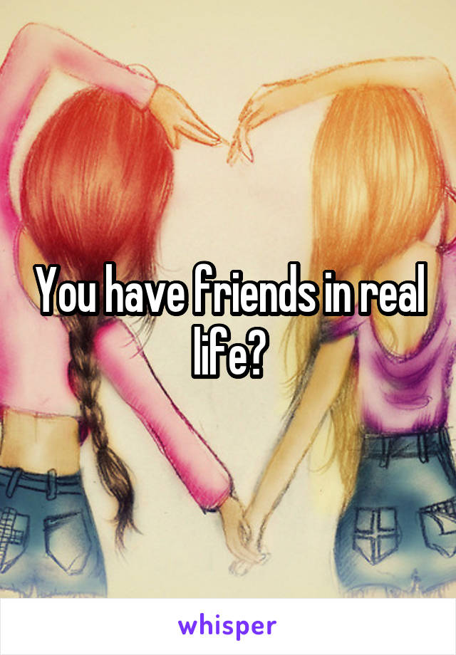 You have friends in real life?