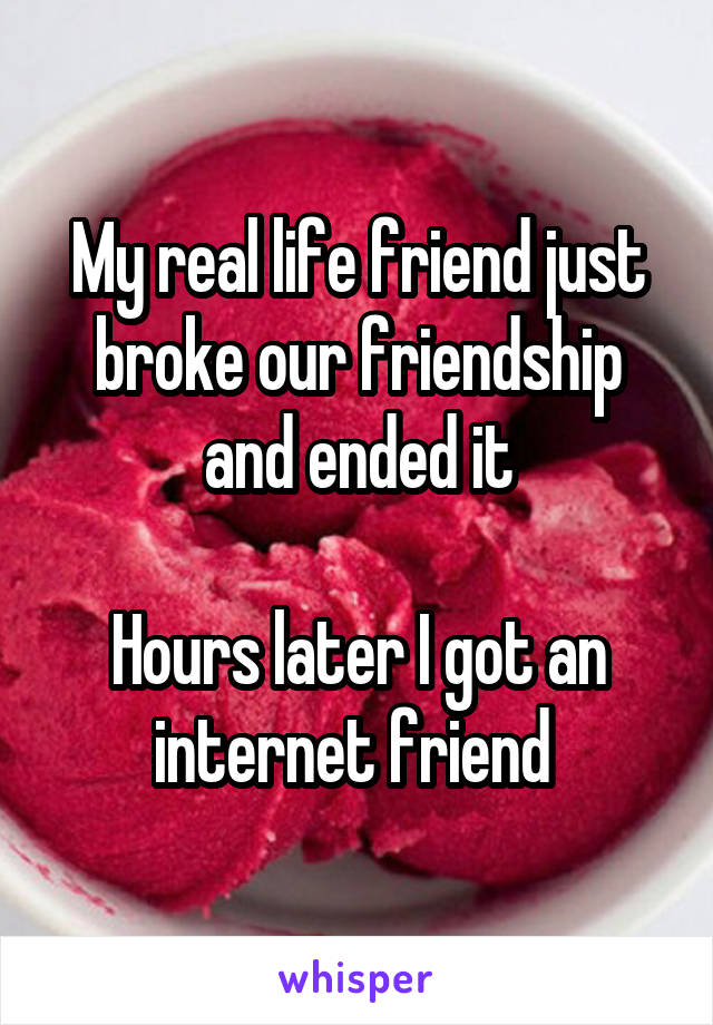 My real life friend just broke our friendship and ended it

Hours later I got an internet friend 