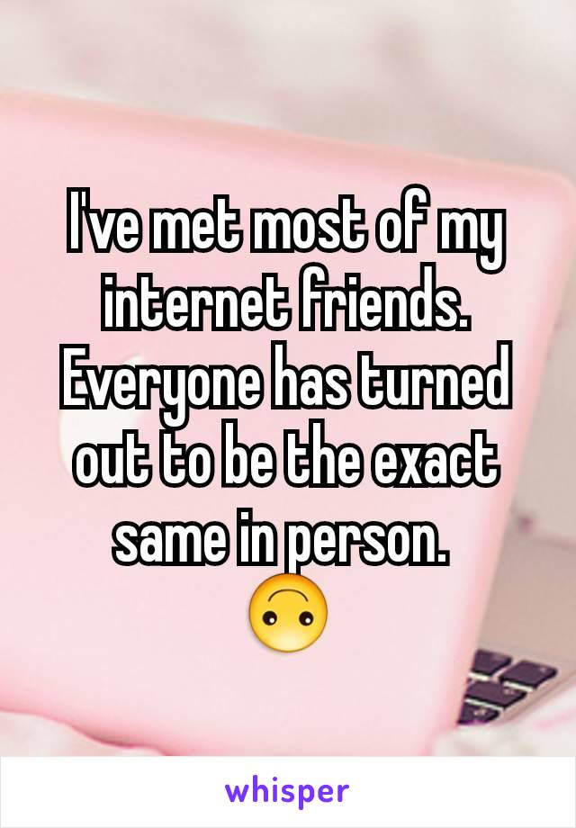 I've met most of my internet friends.
Everyone has turned out to be the exact same in person. 
🙃