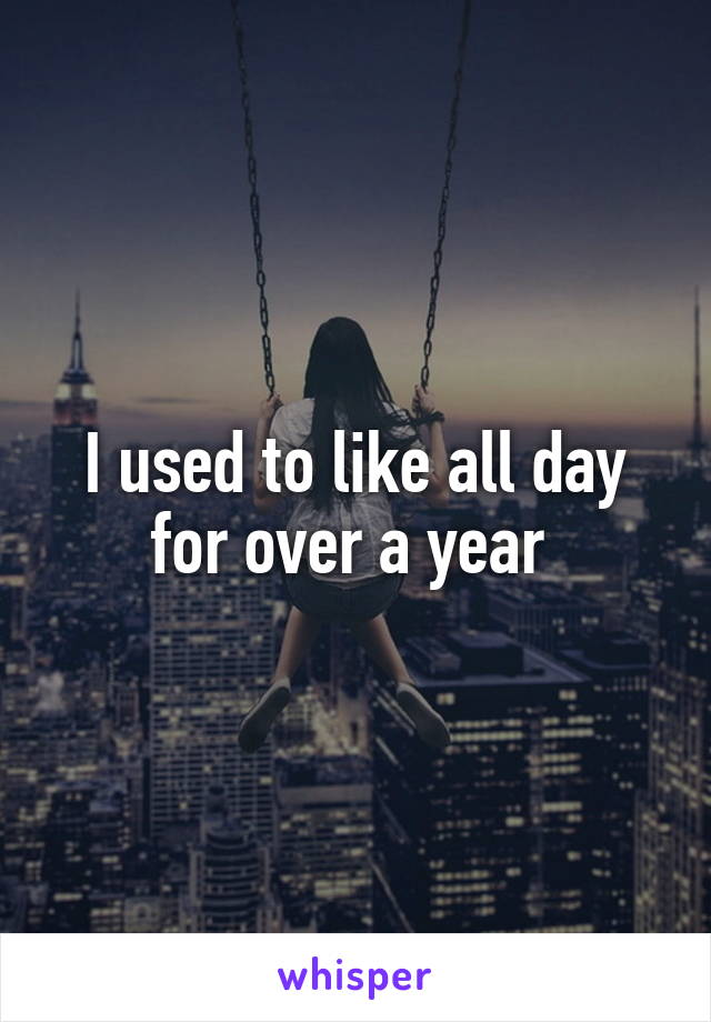 I used to like all day for over a year 