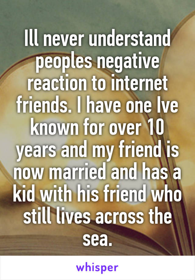 Ill never understand peoples negative reaction to internet friends. I have one Ive known for over 10 years and my friend is now married and has a kid with his friend who still lives across the sea.