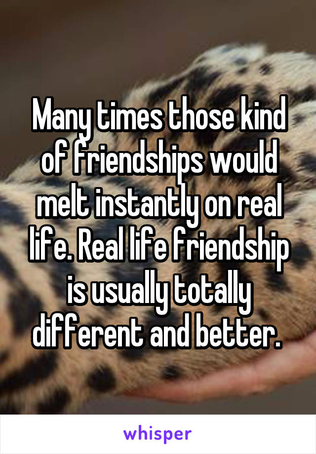 Many times those kind of friendships would melt instantly on real life. Real life friendship is usually totally different and better. 