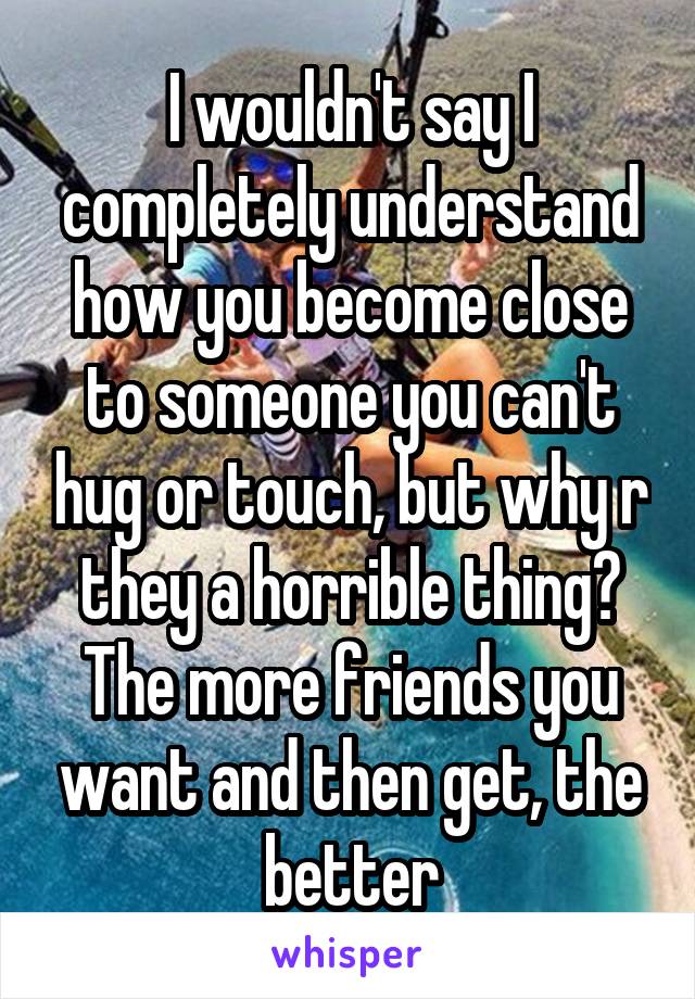 I wouldn't say I completely understand how you become close to someone you can't hug or touch, but why r they a horrible thing? The more friends you want and then get, the better