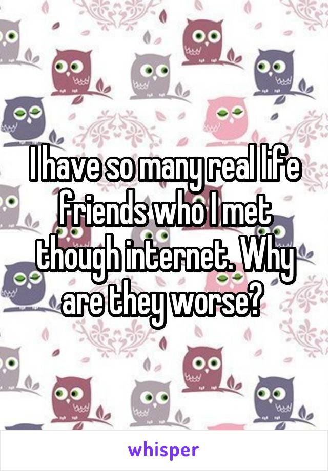 I have so many real life friends who I met though internet. Why are they worse? 