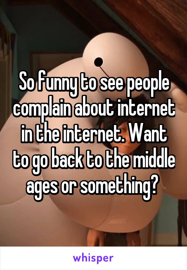 So funny to see people complain about internet in the internet. Want to go back to the middle ages or something? 