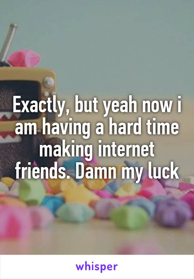 Exactly, but yeah now i am having a hard time making internet friends. Damn my luck