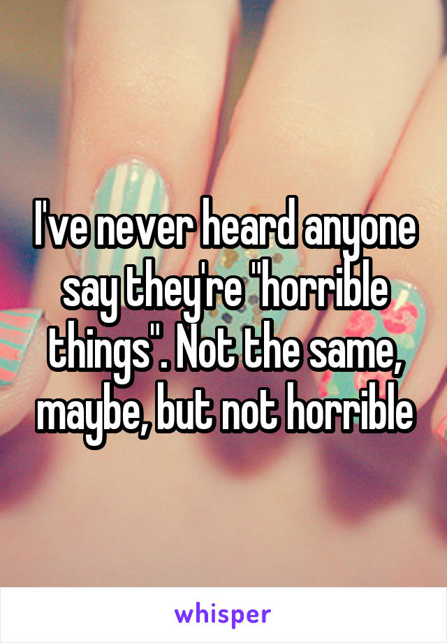 I've never heard anyone say they're "horrible things". Not the same, maybe, but not horrible