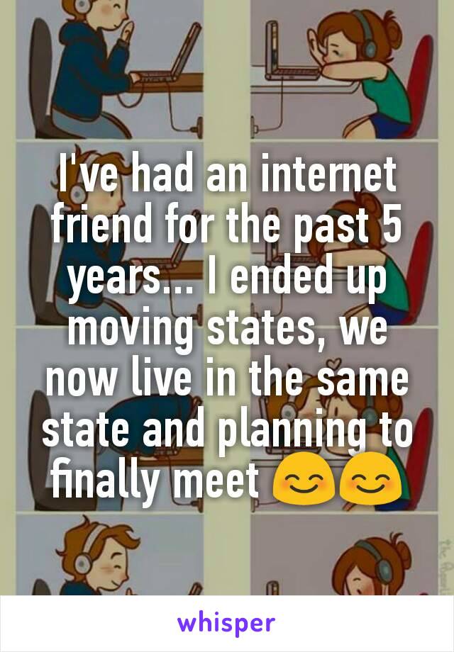 I've had an internet friend for the past 5 years... I ended up moving states, we now live in the same state and planning to finally meet 😊😊