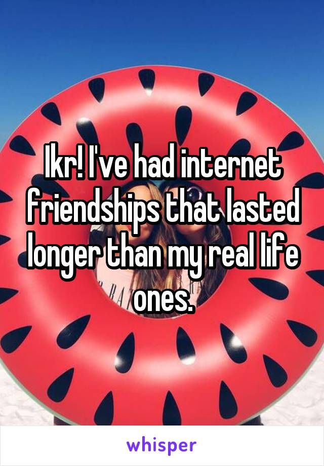 Ikr! I've had internet friendships that lasted longer than my real life ones.