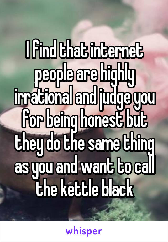 I find that internet people are highly irrational and judge you for being honest but they do the same thing as you and want to call the kettle black