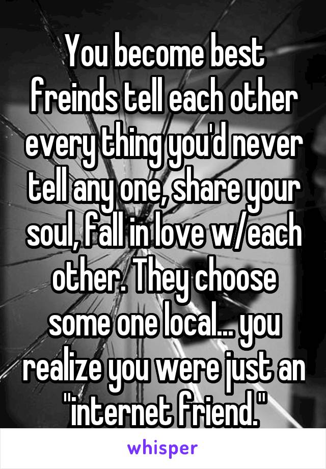 You become best freinds tell each other every thing you'd never tell any one, share your soul, fall in love w/each other. They choose some one local... you realize you were just an "internet friend."