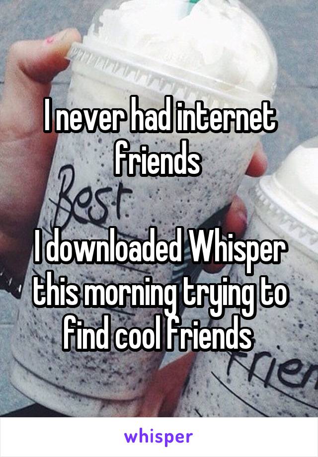 I never had internet friends 

I downloaded Whisper this morning trying to find cool friends 