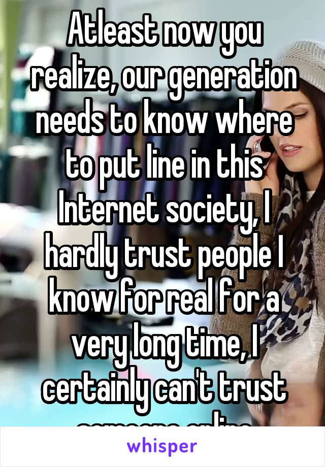 Atleast now you realize, our generation needs to know where to put line in this Internet society, I hardly trust people I know for real for a very long time, I certainly can't trust someone online