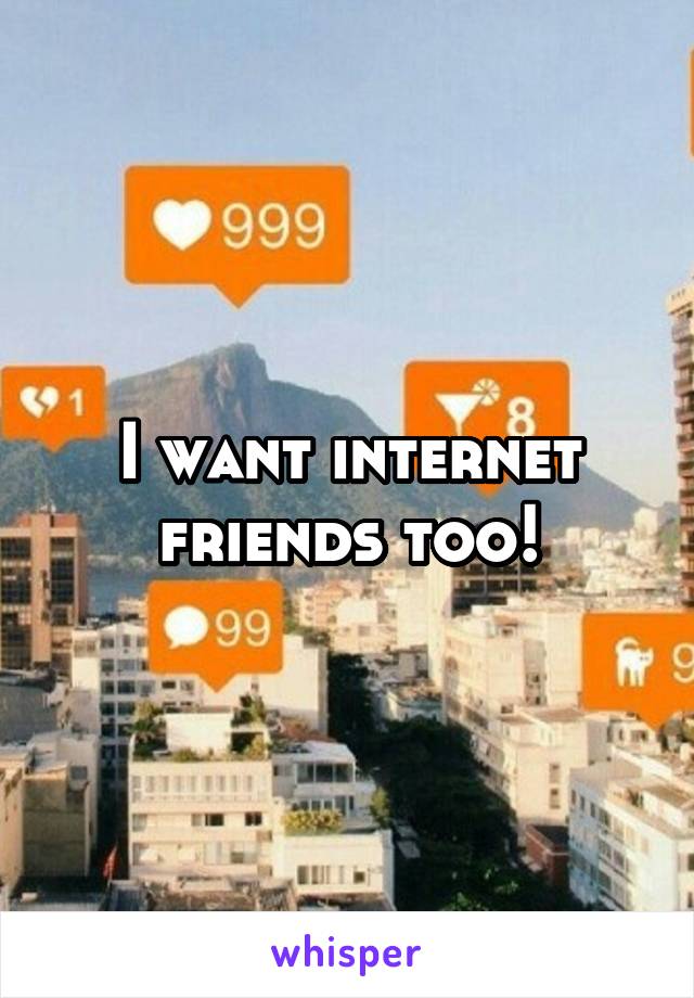 I want internet friends too!