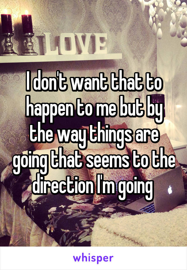 I don't want that to happen to me but by the way things are going that seems to the direction I'm going 