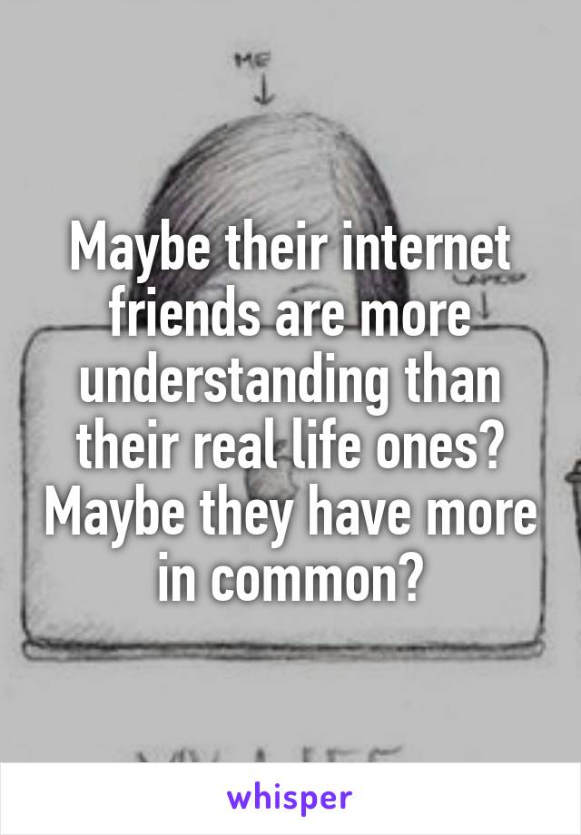 Maybe their internet friends are more understanding than their real life ones? Maybe they have more in common?