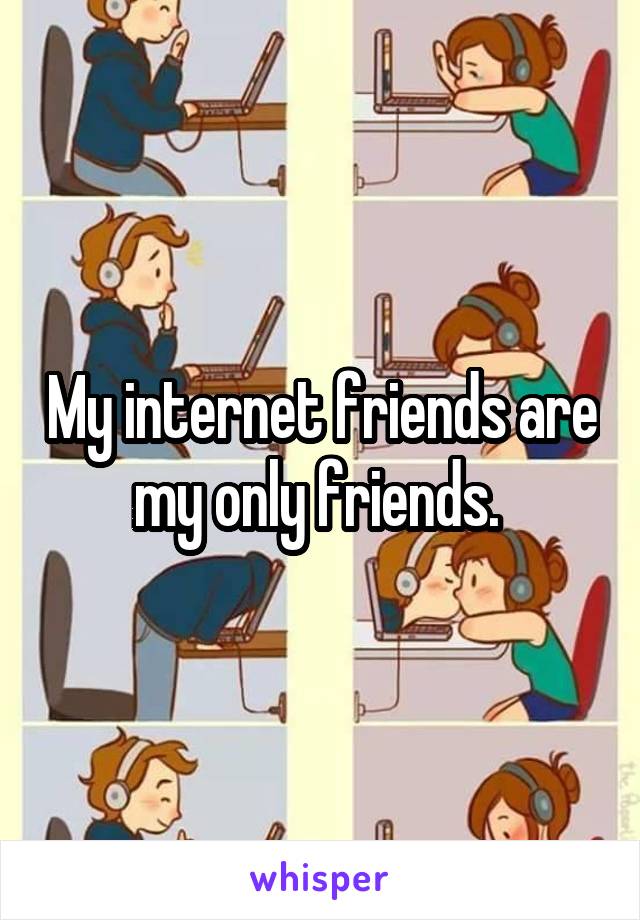 My internet friends are my only friends. 