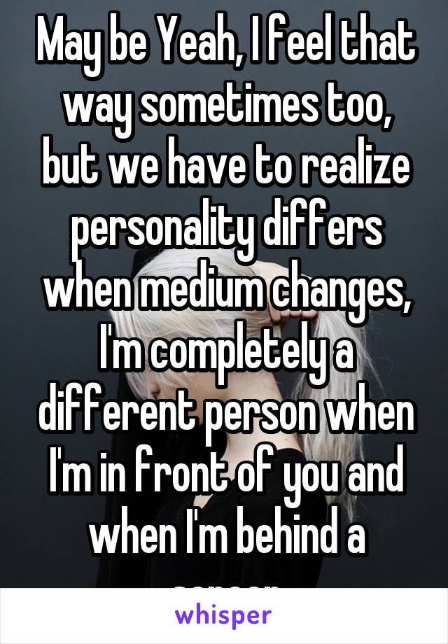 May be Yeah, I feel that way sometimes too, but we have to realize personality differs when medium changes, I'm completely a different person when I'm in front of you and when I'm behind a screen