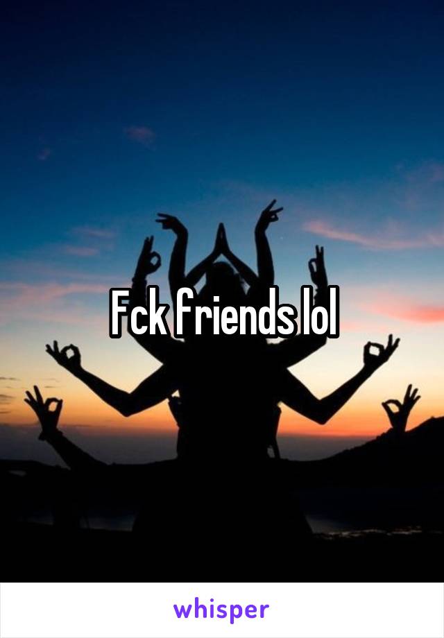 Fck friends lol