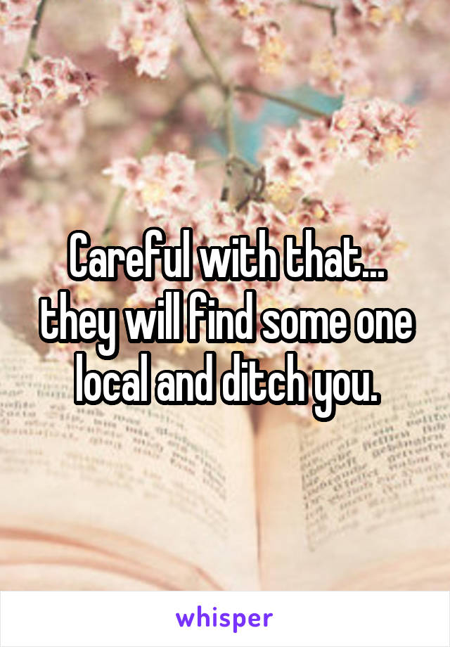 Careful with that... they will find some one local and ditch you.